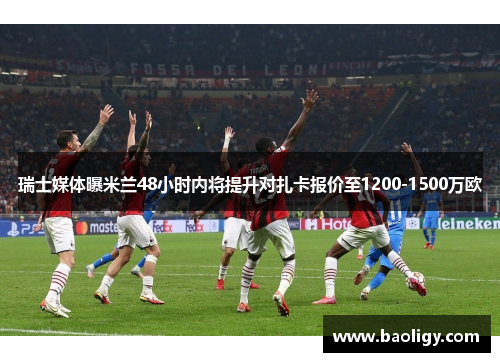 瑞士媒体曝米兰48小时内将提升对扎卡报价至1200-1500万欧