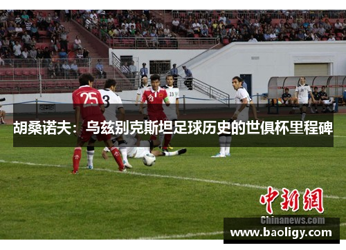 胡桑诺夫：乌兹别克斯坦足球历史的世俱杯里程碑