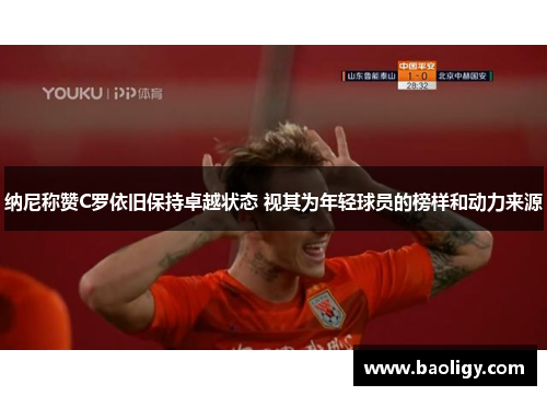 纳尼称赞C罗依旧保持卓越状态 视其为年轻球员的榜样和动力来源