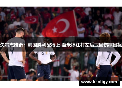 久尔杰维奇：韩国胜利配得上 吾米提江打左后卫因伤病困扰