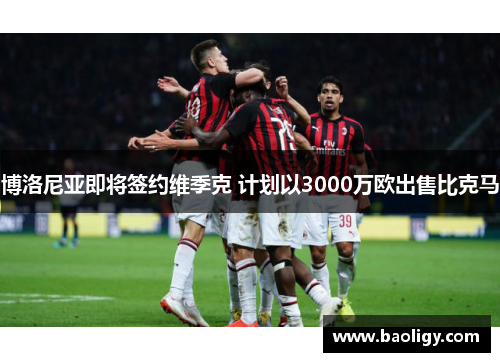 博洛尼亚即将签约维季克 计划以3000万欧出售比克马