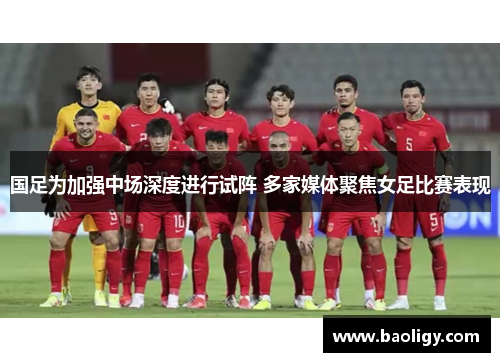 国足为加强中场深度进行试阵 多家媒体聚焦女足比赛表现